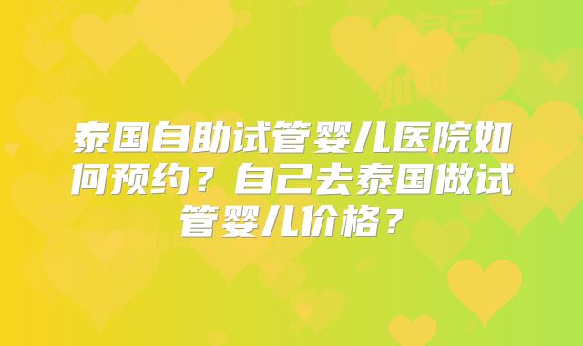 泰国自助试管婴儿医院如何预约？自己去泰国做试管婴儿价格？