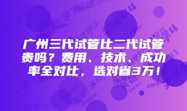广州三代试管比二代试管贵吗?费用、技术、成功率全对比,选对省3万!
