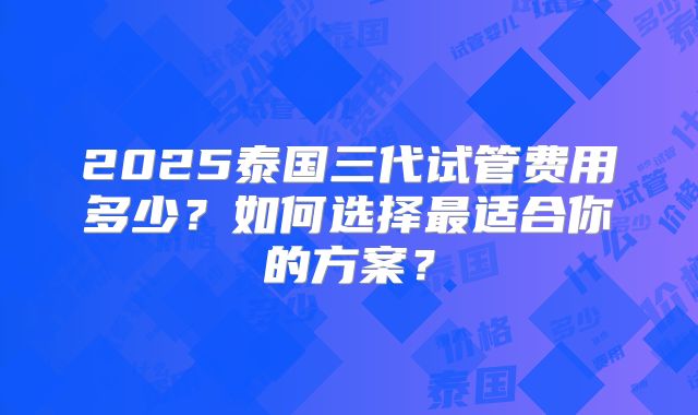 2025泰国三代试管费用多少?如何选择最适合你的方案?