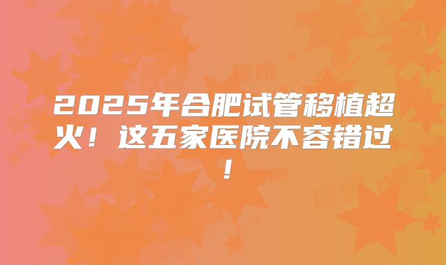 2025年合肥试管移植超火！这五家医院不容错过！