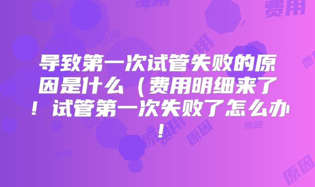 导致第一次试管失败的原因是什么(费用明细来了!试管第一次失败了怎么办!