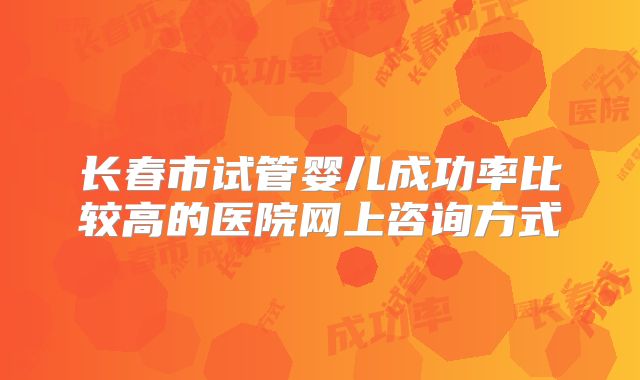 长春市试管婴儿成功率比较高的医院网上咨询方式