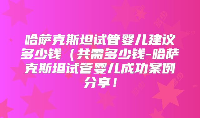 哈萨克斯坦试管婴儿建议多少钱（共需多少钱-哈萨克斯坦试管婴儿成功案例分享！