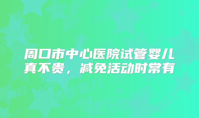 周口市中心医院试管婴儿真不贵，减免活动时常有