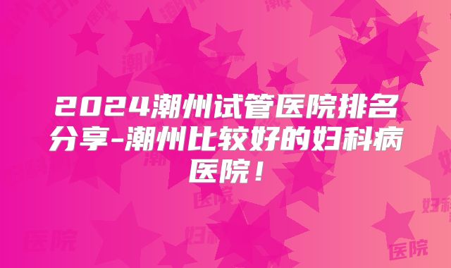 2024潮州试管医院排名分享-潮州比较好的妇科病医院！