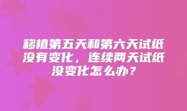 移植第五天和第六天试纸没有变化，连续两天试纸没变化怎么办？