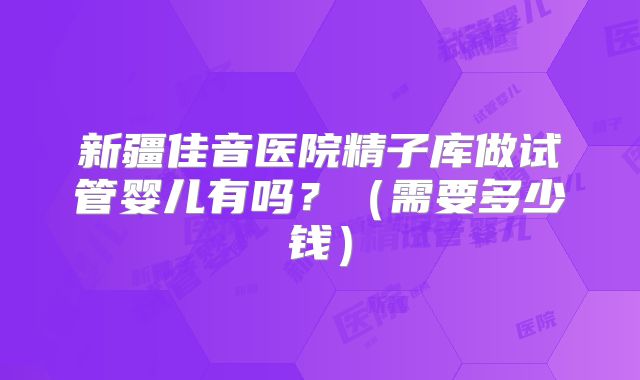 新疆佳音医院精子库做试管婴儿有吗?(需要多少钱)