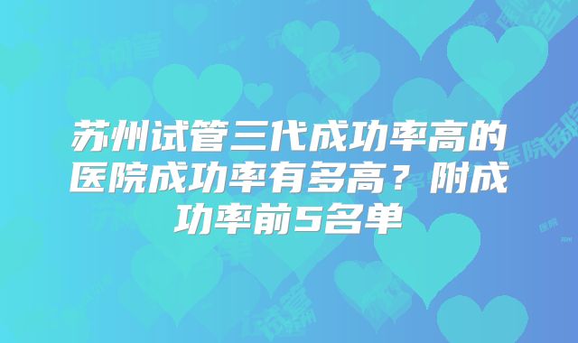 苏州试管三代成功率高的医院成功率有多高？附成功率前5名单
