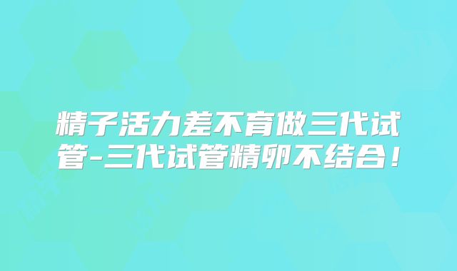 精子活力差不育做三代试管-三代试管精卵不结合！