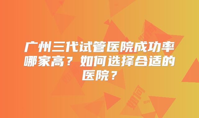 广州三代试管医院成功率哪家高？如何选择合适的医院？
