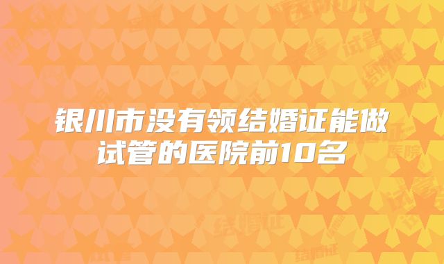 银川市没有领结婚证能做试管的医院前10名