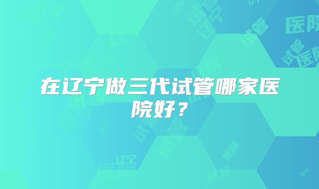 在辽宁做三代试管哪家医院好?