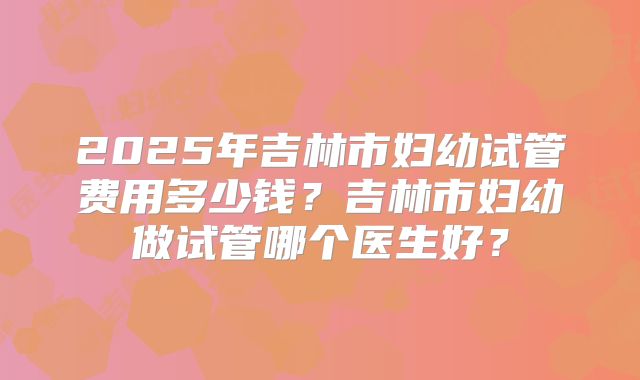 2025年吉林市妇幼试管费用多少钱？吉林市妇幼做试管哪个医生好？