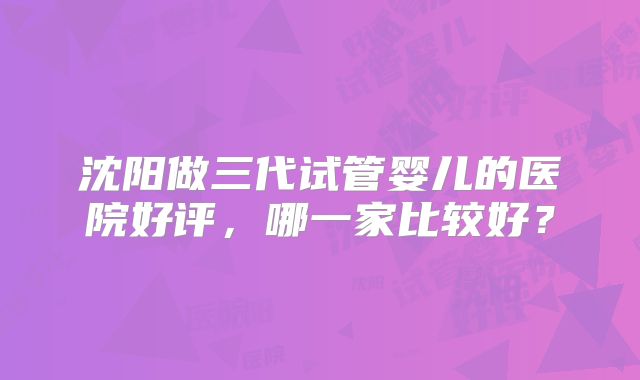 沈阳做三代试管婴儿的医院好评，哪一家比较好？