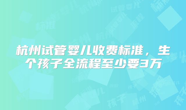 杭州试管婴儿收费标准，生个孩子全流程至少要3万