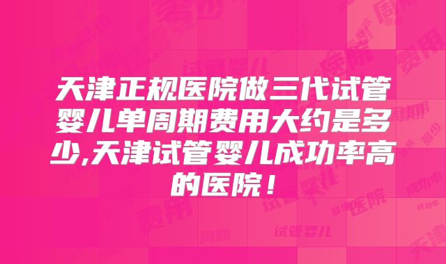 天津正规医院做三代试管婴儿单周期费用大约是多少,天津试管婴儿成功率高的医院！