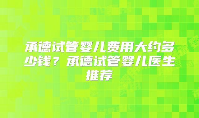 承德试管婴儿费用大约多少钱？承德试管婴儿医生推荐