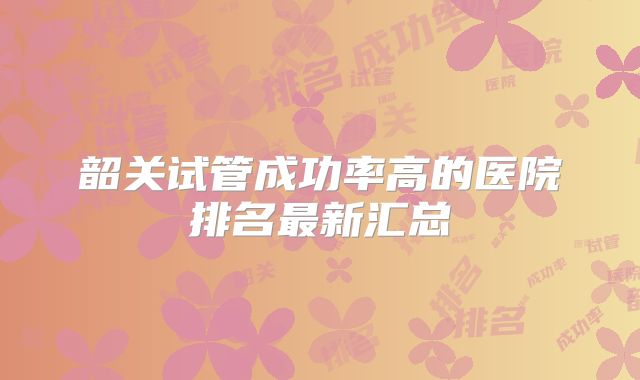 韶关试管成功率高的医院排名最新汇总