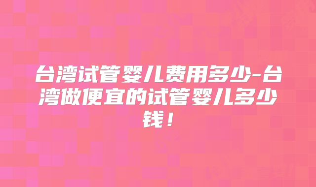 台湾试管婴儿费用多少-台湾做便宜的试管婴儿多少钱！