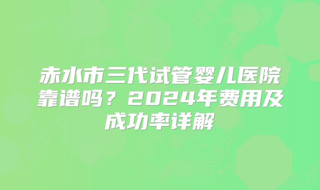 赤水市三代试管婴儿医院靠谱吗？2024年费用及成功率详解