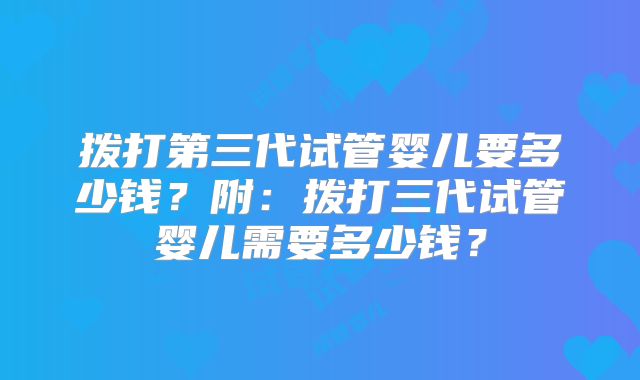 拨打第三代试管婴儿要多少钱？附：拨打三代试管婴儿需要多少钱？