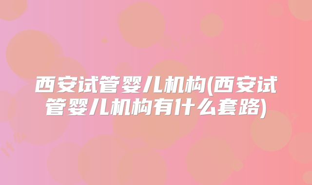 西安试管婴儿机构(西安试管婴儿机构有什么套路)