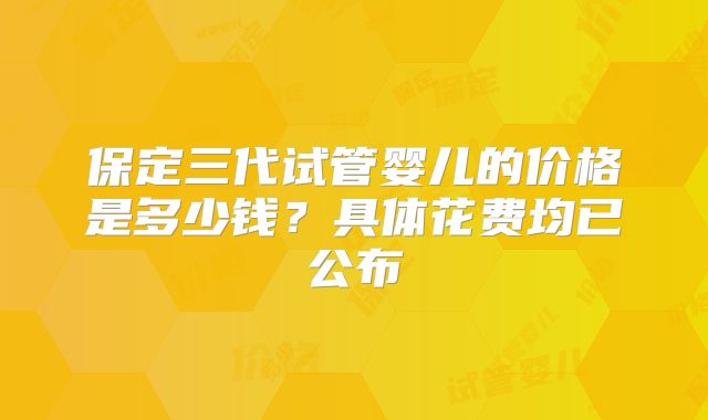 保定三代试管婴儿的价格是多少钱?具体花费均已公布