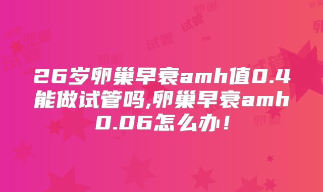 26岁卵巢早衰amh值0.4能做试管吗,卵巢早衰amh0.06怎么办！