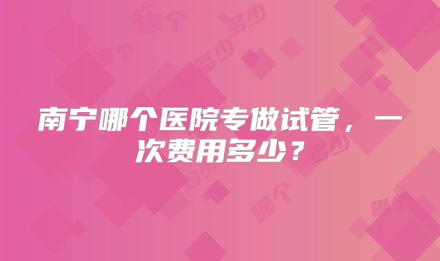 南宁哪个医院专做试管，一次费用多少？
