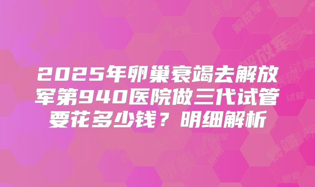 2025年卵巢衰竭去解放军第940医院做三代试管要花多少钱？明细解析