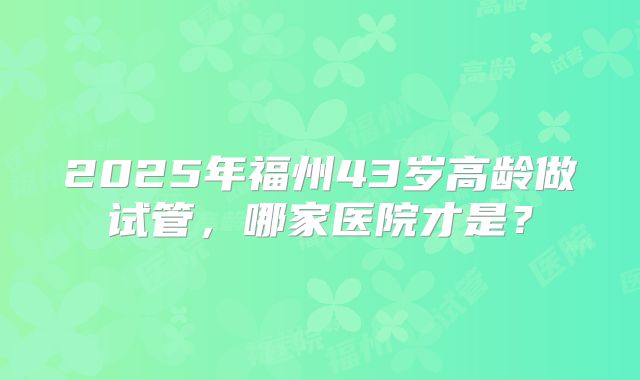2025年福州43岁高龄做试管，哪家医院才是？