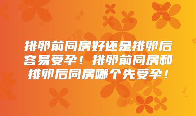 排卵前同房好还是排卵后容易受孕!排卵前同房和排卵后同房哪个先受孕!