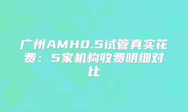 广州AMH0.5试管真实花费:5家机构收费明细对比