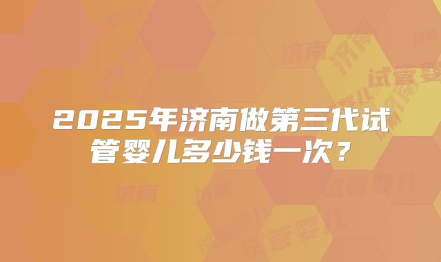 2025年济南做第三代试管婴儿多少钱一次?