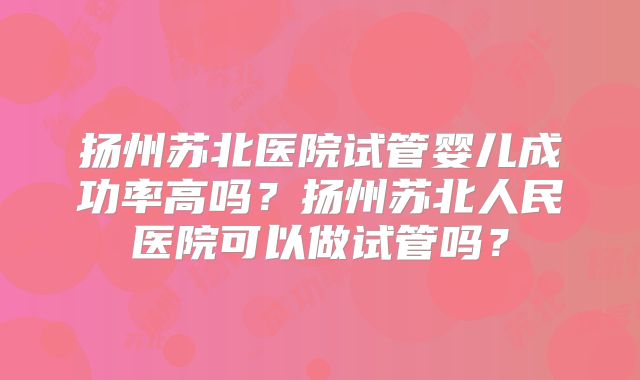 扬州苏北医院试管婴儿成功率高吗?扬州苏北人民医院可以做试管吗?