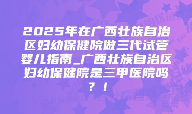2025年在广西壮族自治区妇幼保健院做三代试管婴儿指南_广西壮族自治区妇幼保健院是三甲医院吗?!