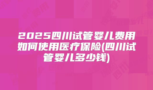 2025四川试管婴儿费用如何使用医疗保险(四川试管婴儿多少钱)