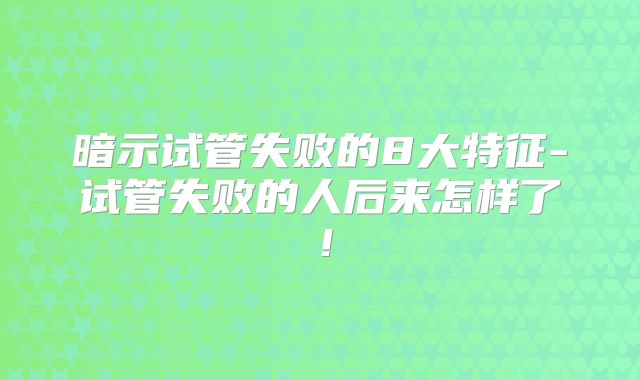暗示试管失败的8大特征-试管失败的人后来怎样了！