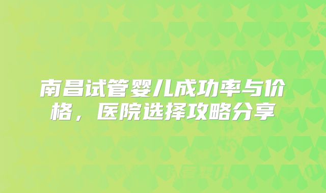 南昌试管婴儿成功率与价格，医院选择攻略分享