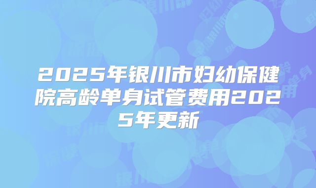 2025年银川市妇幼保健院高龄单身试管费用2025年更新