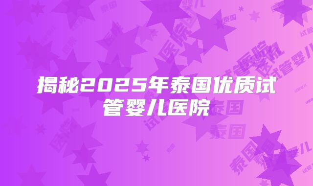 揭秘2025年泰国优质试管婴儿医院