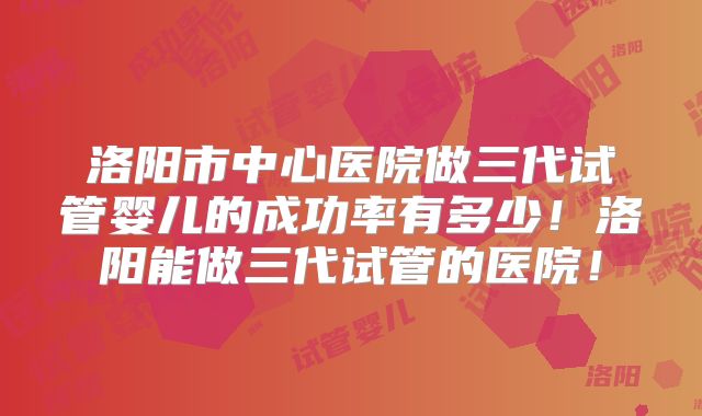 洛阳市中心医院做三代试管婴儿的成功率有多少！洛阳能做三代试管的医院！