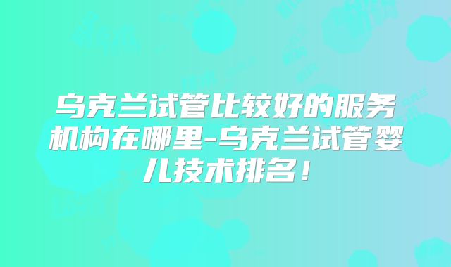 乌克兰试管比较好的服务机构在哪里-乌克兰试管婴儿技术排名！