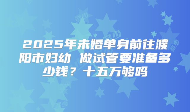 2025年未婚单身前往濮阳市妇幼 做试管要准备多少钱?十五万够吗