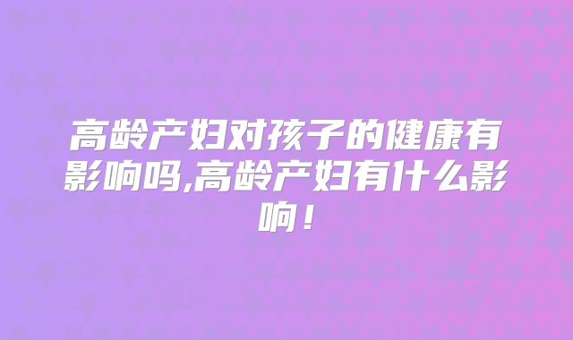 高龄产妇对孩子的健康有影响吗,高龄产妇有什么影响！