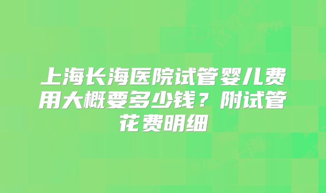 上海长海医院试管婴儿费用大概要多少钱？附试管花费明细