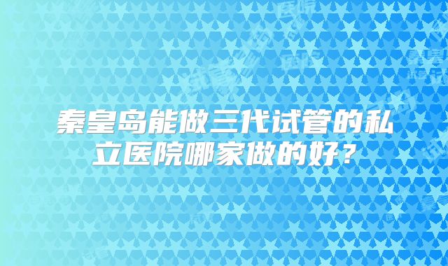 秦皇岛能做三代试管的私立医院哪家做的好？