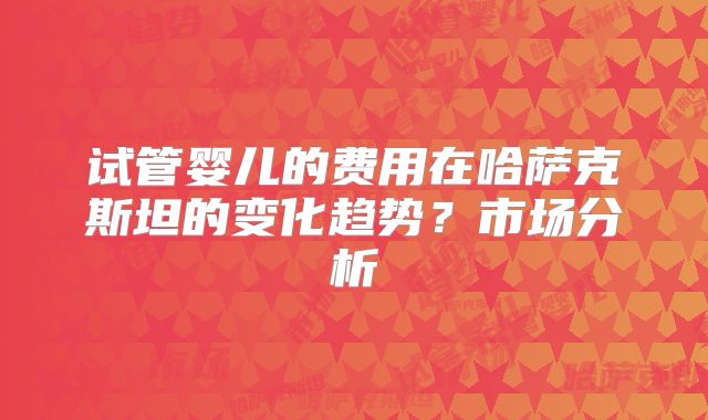 试管婴儿的费用在哈萨克斯坦的变化趋势？市场分析
