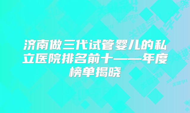 济南做三代试管婴儿的私立医院排名前十——年度榜单揭晓