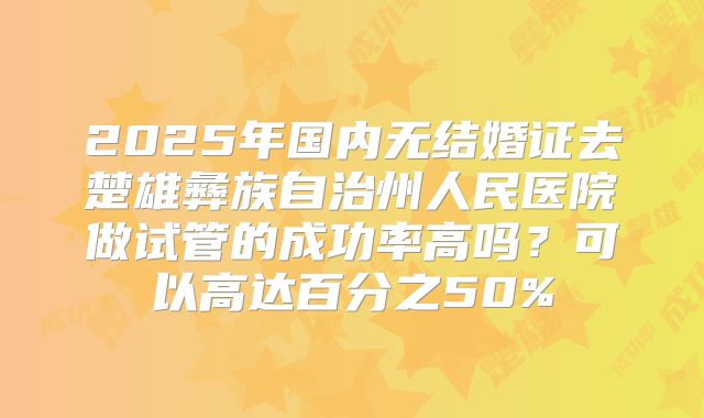 2025年国内无结婚证去楚雄彝族自治州人民医院做试管的成功率高吗?可以高达百分之50%